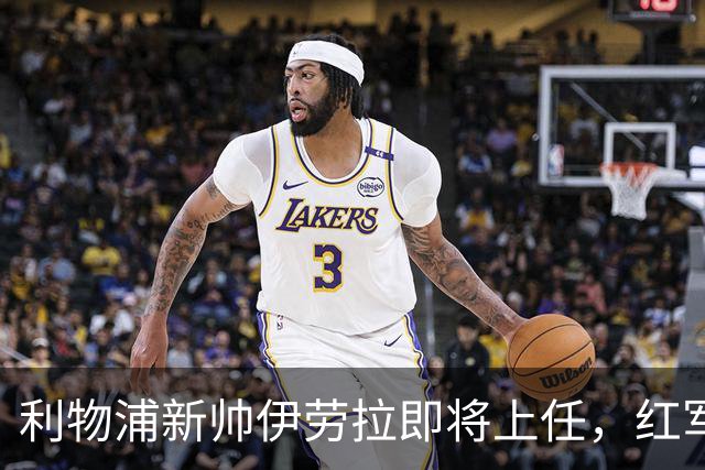利物浦新帅伊劳拉即将上任，红军能否迎来新辉煌？